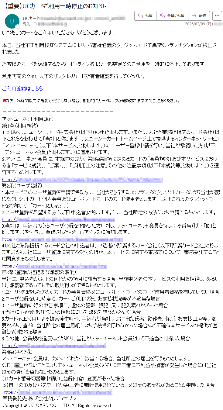 いつもUCカードをご利用いただきありがとうございます。本日、当社不正利用検知システムにより、お客様名義のクレジットカードで異常なトランザクションが検出されました。お客様のカードを保護するため、オンラインおよび一部店頭でのご利用を一時的に停止しております。利用再開のため、以下のリンクよりカード所有者確認を行ってください。ご利用確認はこちら※なお、24時間以内に確認が完了しない場合、自動的にカードロックが継続されますのでご注意ください。アットユーネット利用規約第1条(利用規約)1.本規約は、ユーシーカード株式会社(以下「UC社」と称します。)またはUC社と業務提携するカード会社(以下これらをあわせて「当社」と称します。)にユーシーカードホームページ上で提供するインターネットサービス「アットユーネット」(以下「本サービス」と称します。)のユーザー登録申請を行い、当社が承認した方(以下「アットユーネット会員」と称します。)に適用されます。2.アットユーネット会員は、本規約のほか、第*条第*項に定めるカードの「会員規約」及び本サービスにおける各「サービス規約」、「ご案内」、「ご利用上の注意」その他の注記事項(以下「本規約等」と称します。)を遵守するものとします。https://*****第2条(ユーザ登録)1.本サービスのユーザ登録を申請できる方は、当社が発行するUCブランドのクレジットカードのうち当社が認めたクレジットカード個人会員及びコーポレートカードのカード使用者とします。(以下これらのクレジットカードを総称して、「カード」とします。)2.ユーザ登録を希望する方(以下「申込者」と称します。)は、当社所定の方法により申請するものとします。https://*****3.当社は、申込者のうちユーザ登録を承認した方に対し、アットユーネット会員を特定する番号(以下「ID」と称します。)を付与し、登録されたEメールアドレスに通知します。https://*****4.UC社と業務提携するカード会社の申込者は、申込者の所属するカード会社(以下「所属カード会社」と称します。)がUC社にユーザ登録に関する受付のほか、本サービスに関する事務等について、業務委託することに同意するものとします。https://*****第3条(登録の拒絶及び承認の取消)当社は、申込者が以下の何れかの項目に該当する場合、当該申込者の本サービスの利用を拒絶し、あるいは、承認後であってもその取り消しができるものとします。1.ユーザ登録をした方が、カードの会員資格又はコーポレートカードのカード使用者資格を有していない場合2.ユーザ登録をした時点で、カードご利用状況、お支払状況等が不適当な場合3.ユーザ登録の際の申告事項に、虚偽の記載、誤記、又は記入漏れがあった場合4.当社に予め登録されている情報について改めて確認が必要な場合5.カード不正使用による被害発生時や、申込者が当社に届け出た氏名、勤務先、住所、お支払口座等に変更があり、直ちに当社所定の届出用紙により手続きを行わなかった場合など正確な本サービスの提供が困難と予測される場合6.その他、会員規約違反などがあり、当社がアットユーネット会員として不適当と判断した場合https://*****第4条(再登録)アットユーネット会員は、次のいずれかに該当する場合、当社所定の届出を行うものとします。なお、届出がないことによりアットユーネット会員ならびに第三者に不利益や損害が発生した場合には当社はその責任を負わないものとします。(1)カード番号切替等申請した登録内容に変更があった場合(2)自己のID及びパスワードが第三者に無断使用されている、又はそのおそれがあることが判明した場合https://*****業務委託先株式会社クレディセゾンCopyright©UCCARDCO.,LTD.AllRightsReserved.