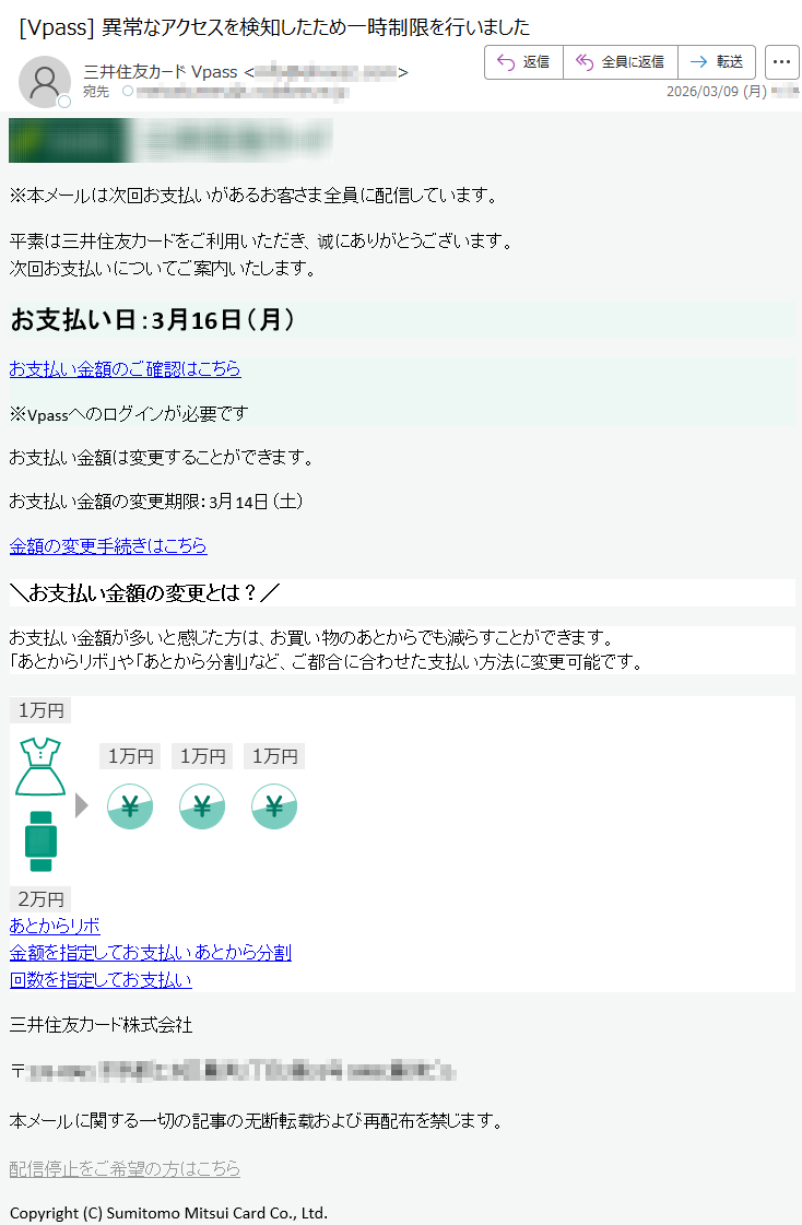 ※本メールは次回お支払いがあるお客さま全員に配信しています。平素は三井住友カードをご利用いただき、诚にありがとうございます。次回お支払いについてご案内いたします。お支払い日:3月16日(月)お支払い金額のご確認はこちら※Vpassへのログインが必要ですお支払い金額は変更することができます。お支払い金額の変更期限:3月14日(土)金額の変更手続きはこちら\お支払い金額の変更とは?/お支払い金額が多いと感じた方は、お買い物のあとからでも減らすことができます。「あとからリボ」や「あとから分割」など、ご都合に合わせた支払い方法に変更可能です。あとからリボ金额を指定してお支払いあとから分割回数を指定してお支払い三井住友カード株式会社〒*****本メールに関する一切の記事の无断転载および再配布を禁じます。配信停止をご希望の方はこちらCopyright(C)SumitomoMitsuiCardCo.,Ltd.