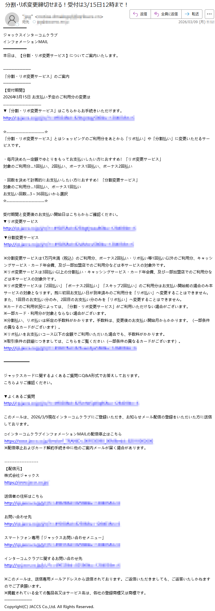 ジャックスインターコムクラブインフォメーションMAIL本日は、【分割・リボ変更サービス】についてご案内いたします。「分割・リボ変更サービス」のご案内【受付期間】2026年3月15日お支払い予定のご利用分の変更は▼「分割・リボ変更サービス」はこちらからお手続きいただけます。http://*****「分割・リボ変更サービス」とはショッピングのご利用分をあとから「リボ払い」や「分割払い」に変更いただるサービスです。・毎月決めた一定額でゆとりをもってお支払いしたい方におすすめ!「リボ変更サービス」対象のご利用分…1回払い、2回払い、ボーナス1回払い、ボーナス2回払い・回数を決めて計画的にお支払いしたい方におすすめ!「分割変更サービス」対象のご利用分…1回払い、ボーナス1回払いお支払い回数…3~36回払いから選択受付期間と変更後のお支払い開始日はこちらからご確認ください。▼リボ変更サービスhttp://*****▼分割変更サービスhttp://*****※分割変更サービスは1万円未満(税込)のご利用分、ボーナス2回払い・リボ払い等1回払い以外のご利用分、キャッシングサービス・カード年会費、及び一部加盟店でのご利用分などは本サービスの対象外です。※リボ変更サービスは3回払い以上の分割払い・キャッシングサービス・カード年会費、及び一部加盟店でのご利用分などは本サービスの対象外です。※リボ変更サービスは「2回払い」「ボーナス2回払い」「スキップ2回払い」のご利用分はお支払い開始前の場合のみ本サービスの対象となります。既に初回お支払い日が到来済みのご利用分を「リボ払い」へ変更することはできません。また、1回目のお支払い分のみ、2回目のお支払い分のみを「リボ払い」へ変更することはできません。※カードのご利用状況によっては、「分割・リボ変更サービス」がご利用いただけない場合がございます。※一部カード・利用分が対象とならない場合がございます。※分割払い、リボ払いは所定の手数料がかかります。手数料は、変更後のお支払い開始月からかかります。(一部条件の異なるカードがございます)。※リボ払いをお支払いコース以下の金額でご利用いただいた場合でも、手数料がかかります。※取引条件の詳細につきましては、こちらをご覧ください(一部条件の異なるカードがございます)。http://*****ジャックスカードに関するよくあるご質問にQ&A形式でお答えしております。こちらよりご確認ください。▼よくあるご質問http://*****このメールは、2026/3/9現在インターコムクラブにご登録いただき、お知らせメール配信の登録をいただいた方に送信しております。□インターコムクラブインフォメーションMAILの配信停止はこちらhttps://*****※配信停止およびカード解約手続き中に他のご案内メールが届く場合があります。【配信元】株式会社ジャックスhttps://*****送信者の住所はこちらhttp://*****お問い合わせ先http://*****スマートフォン専用「ジャックスお問い合わせメニュー」http://*****インターコムクラブに関するお問い合わせ先http://*****※このメールは、送信専用メールアドレスから送信されております。ご返信いただきましても、ご返答いたしかねますのでご了承願います。※掲載されている全ての製品名又はサービス名は、各社の登録商標又は商標です。Copyright(C)JACCSCo.,Ltd.AllRightsReserved.