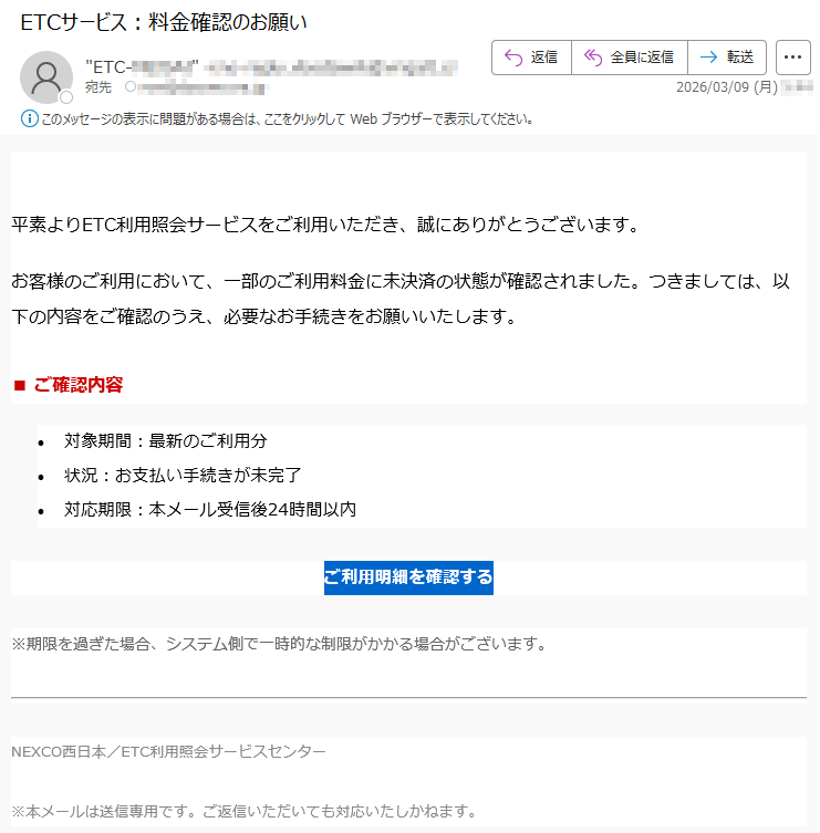 平素よりETC利用照会サービスをご利用いただき、誠にありがとうございます。お客様のご利用において、一部のご利用料金に未決済の状態が確認されました。つきましては、以下の内容をご確認のうえ、必要なお手続きをお願いいたします。■ご確認内容•対象期間:最新のご利用分•状況:お支払い手続きが未完了•対応期限:本メール受信後24時間以内ご利用明細を確認する※期限を過ぎた場合、システム側で一時的な制限がかかる場合がございます。NEXCO西日本/ETC利用照会サービスセンター※本メールは送信専用です。ご返信いただいても対応いたしかねます。
