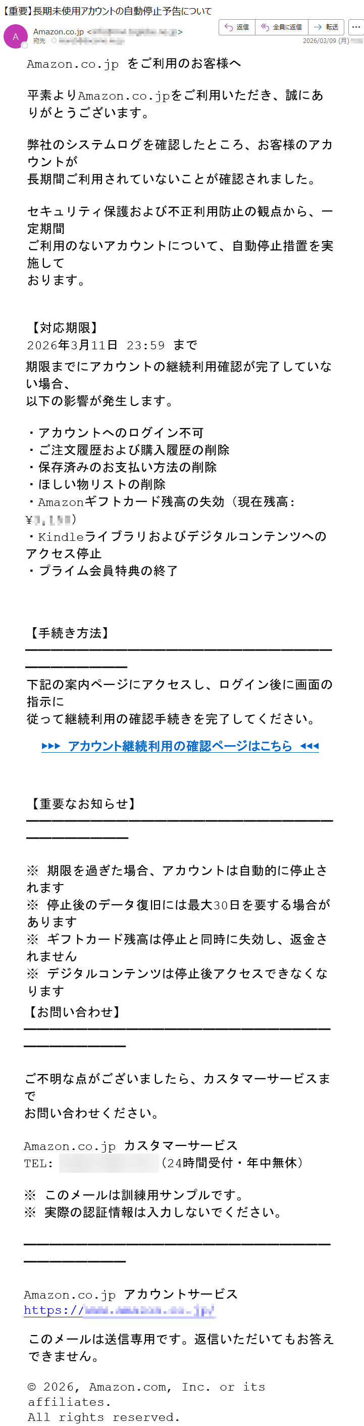 Amazon.co.jpをご利用のお客様へ平素よりAmazon.co.jpをご利用いただき、誠にありがとうございます。弊社のシステムログを確認したところ、お客様のアカウントが長期間ご利用されていないことが確認されました。セキュリティ保護および不正利用防止の観点から、一定期間ご利用のないアカウントについて、自動停止措置を実施しております。【対応期限】2026年3月11日23:59まで期限までにアカウントの継続利用確認が完了していない場合、以下の影響が発生します。・アカウントへのログイン不可・ご注文履歴および購入履歴の削除・保存済みのお支払い方法の削除・ほしい物リストの削除・Amazonギフトカード残高の失効(現在残高:¥*****)・Kindleライブラリおよびデジタルコンテンツへのアクセス停止・プライム会員特典の終了【手続き方法】下記の案内ページにアクセスし、ログイン後に画面の指示に従って継続利用の確認手続きを完了してください。▶▶▶アカウント継続利用の確認ページはこちら◀◀◀【重要なお知らせ】※期限を過ぎた場合、アカウントは自動的に停止されます※停止後のデータ復旧には最大30日を要する場合があります※ギフトカード残高は停止と同時に失効し、返金されません※デジタルコンテンツは停止後アクセスできなくなります【お問い合わせ】ご不明な点がございましたら、カスタマーサービスまでお問い合わせください。Amazon.co.jpカスタマーサービスTEL:*****(24時間受付・年中無休)※このメールは訓練用サンプルです。※実際の認証情報は入力しないでください。Amazon.co.jpアカウントサービスhttps://*****このメールは送信専用です。返信いただいてもお答えできません。©2026,Amazon.com,Inc.oritsaffiliates.Allrightsreserved.
