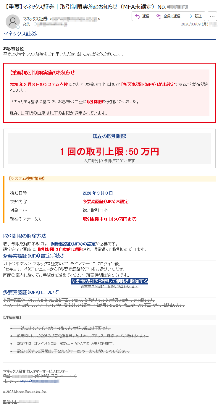 マネックス証券お客様各位平素よりマネックス証券をご利用いただき、誠にありがとうございます。【重要】取引制限実施のお知らせ2026年3月8日のシステム点検により、お客様の口座において「多要素認証(MFA)」が未設定であることが確認されました。セキュリティ基準に基づき、お客様の口座に取引制限を実施いたしました。現在、お客様の口座は以下の制限が適用されています。現在の取引制限1回の取引上限:50万円大口取引が制限されています【システム検知情報】検知日時2026年3月8日検知内容多要素認証(MFA)未設定対象口座総合取引口座現在のステータス取引制限中(1回50万円まで)取引制限の解除方法取引制限を解除するには、多要素認証(MFA)の設定が必要です。設定完了と同時に、取引制限は自動的に解除され、通常通りお取引いただけます。多要素認証(MFA)設定手続き以下のボタンよりマネックス証券のオンラインサービスにログイン後、「セキュリティ設定」メニューから「多要素認証設定」をお選びいただき、画面の案内に従ってお手続きを進めてください。所要時間は約5分です。多要素認証を設定して制限を解除する設定完了と同時に制限が解除されます多要素認証(MFA)について多要素認証(MFA)は、お客様の口座を不正アクセスから保護するための重要なセキュリティ機能です。パスワードに加えて、スマートフォン等に送信される確認コードを使用することで、第三者による不正ログインを防止します。【注意事項】•本設定はオンラインで完了可能です。書類の提出は不要です。•設定時には、ご登録の携帯電話番号またはメールアドレスに確認コードが送信されます。•設定後は、ログイン時に毎回確認コードの入力が必要となります。•設定に関するご質問は、下記カスタマーセンターまでお問い合わせください。マネックス証券カスタマーサービスセンター電話:*****(受付時間:平日9:00-17:00)オンライン:https://*****c2026MonexSecurities,Inc.配信停止*****