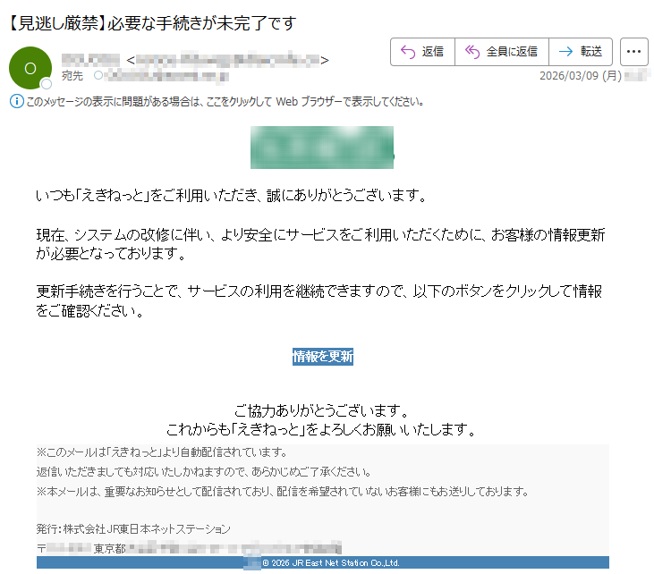 いつも「えきねっと」をご利用いただき、誠にありがとうございます。現在、システムの改修に伴い、より安全にサービスをご利用いただくために、お客様の情報更新が必要となっております。更新手続きを行うことで、サービスの利用を継続できますので、以下のボタンをクリックして情報をご確認ください。情報を更新ご協力ありがとうございます。これからも「えきねっと」をよろしくお願いいたします。※このメールは「えきねっと」より自動配信されています。返信いただきましても対応いたしかねますので、あらかじめご了承ください。※本メールは、重要なお知らせとして配信されており、配信を希望されていないお客様にもお送りしております。発行:株式会社JR東日本ネットステーション〒*****東京都********©2026JREastNetStationCo.,Ltd.