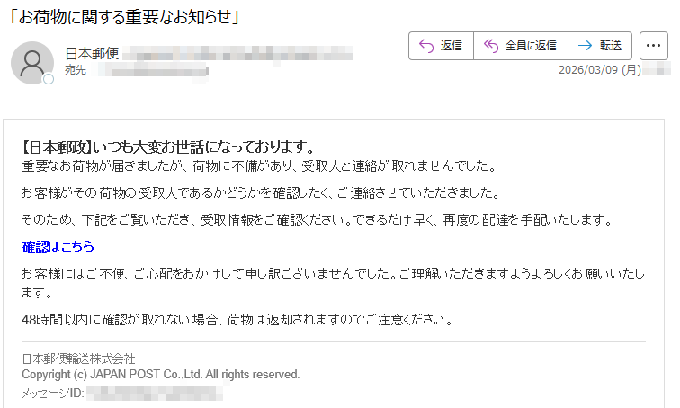 【日本郵政】いつも大変お世話になっております。重要なお荷物が届きましたが、荷物に不備があり、受取人と連絡が取れませんでした。お客様がその荷物の受取人であるかどうかを確認したく、ご連絡させていただきました。そのため、下記をご覧いただき、受取情報をご確認ください。できるだけ早く、再度の配達を手配いたします。確認はこちらお客様にはご不便、ご心配をおかけして申し訳ございませんでした。ご理解いただきますようよろしくお願いいたします。48時間以内に確認が取れない場合、荷物は返却されますのでご注意ください。日本郵便輸送株式会社Copyright(c)JAPANPOSTCo.,Ltd.Allrightsreserved.メッセージID: