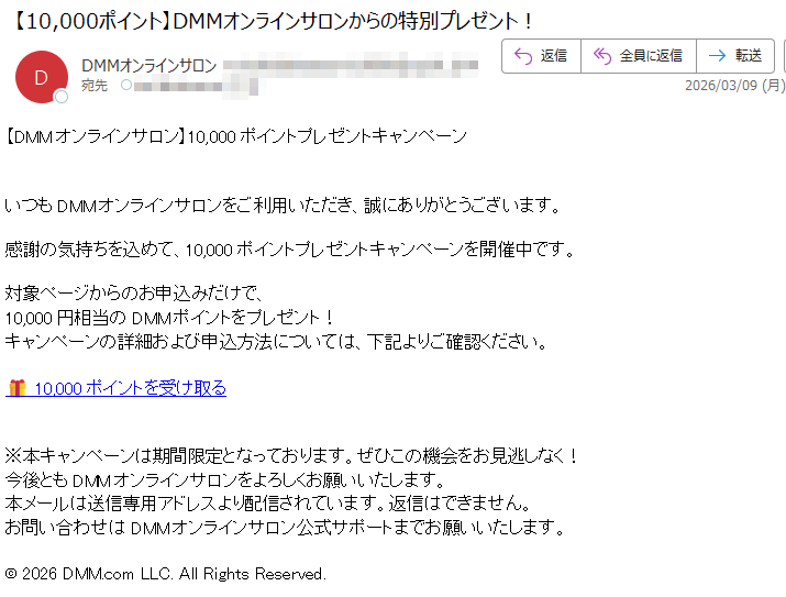 【DMMオンラインサロン】10,000ポイントプレゼントキャンペーンいつもDMMオンラインサロンをご利用いただき、誠にありがとうございます。感謝の気持ちを込めて、10,000ポイントプレゼントキャンペーンを開催中です。対象ページからのお申込みだけで、10,000円相当のDMMポイントをプレゼント!キャンペーンの詳細および申込方法については、下記よりご確認ください。10,000ポイントを受け取る※本キャンペーンは期間限定となっております。ぜひこの機会をお見逃しなく!今後ともDMMオンラインサロンをよろしくお願いいたします。本メールは送信専用アドレスより配信されています。返信はできません。お問い合わせはDMMオンラインサロン公式サポートまでお願いいたします。©2026DMM.comLLC.AllRightsReserved.