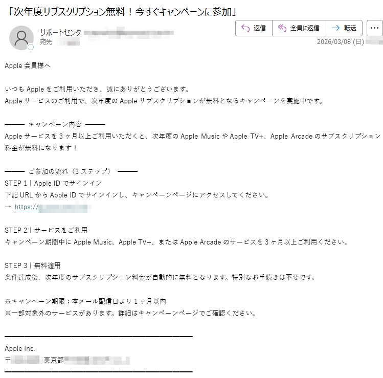 Apple会員様へいつもAppleをご利用いただき、誠にありがとうございます。Appleサービスのご利用で、次年度のAppleサブスクリプションが無料となるキャンペーンを実施中です。キャンペーン内容Appleサービスを3ヶ月以上ご利用いただくと、次年度のAppleMusicやAppleTV+、AppleArcadeのサブスクリプション料金が無料になります!ご参加の流れ(3ステップ)STEP1|AppleIDでサインイン下記URLからAppleIDでサインインし、キャンペーンページにアクセスしてください。https:// STEP2|サービスをご利用キャンペーン期間中にAppleMusic、AppleTV+、またはAppleArcadeのサービスを3ヶ月以上ご利用ください。STEP3|無料適用条件達成後、次年度のサブスクリプション料金が自動的に無料となります。特別なお手続きは不要です。※キャンペーン期限:本メール配信日より1ヶ月以内※一部対象外のサービスがあります。詳細はキャンペーンページでご確認ください。AppleInc.〒東京都