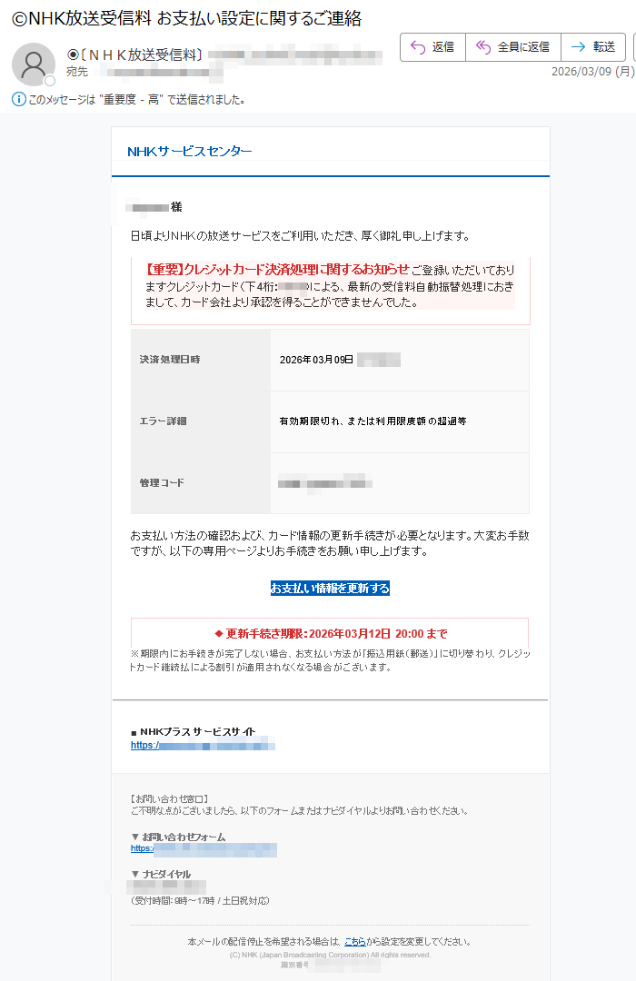 NHKサービスセンター様日頃よりNHKの放送サービスをご利用いただき、厚く御礼申し上げます。【重要】クレジットカード決済処理に関するお知らせご登録いただいておりますクレジットカード(下4桁:)による、最新の受信料自動振替処理におきまして、カード会社より承認を得ることができませんでした。決済処理日時2026年03月09日エラー詳細有効期限切れ、または利用限度額の超過等管理コードお支払い方法の確認および、カード情報の更新手続きが必要となります。大変お手数ですが、以下の専用ページよりお手続きをお願い申し上げます。お支払い情報を更新する◆更新手続き期限:2026年03月12日20:00まで※期限内にお手続きが完了しない場合、お支払い方法が「振込用紙(郵送)」に切り替わり、クレジットカード継続払による割引が適用されなくなる場合がございます。■NHKプラスサービスサイトhttps://【お問い合わせ窓口】ご不明な点がございましたら、以下のフォームまたはナビダイヤルよりお問い合わせください。▼お問い合わせフォームhttps://▼ナビダイヤル(受付時間:9時~17時/土日祝対応)本メールの配信停止を希望される場合は、こちらから設定を変更してください。(C)NHK(JapanBroadcastingCorporation)Allrightsreserved.識別番号: