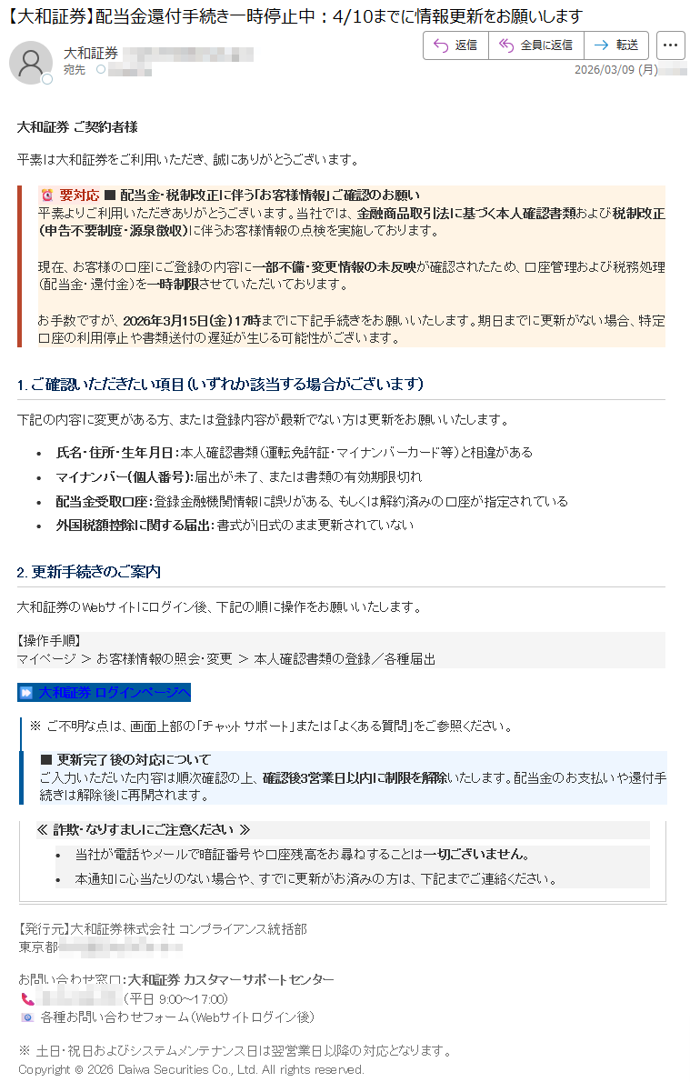 大和証券ご契約者様平素は大和証券をご利用いただき、誠にありがとうございます。要対応■配当金・税制改正に伴う「お客様情報」ご確認のお願い平素よりご利用いただきありがとうございます。当社では、金融商品取引法に基づく本人確認書類および税制改正(申告不要制度・源泉徴収)に伴うお客様情報の点検を実施しております。現在、お客様の口座にご登録の内容に一部不備・変更情報の未反映が確認されたため、口座管理および税務処理(配当金・還付金)を一時制限させていただいております。お手数ですが、2026年3月15日(金)17時までに下記手続きをお願いいたします。期日までに更新がない場合、特定口座の利用停止や書類送付の遅延が生じる可能性がございます。1.ご確認いただきたい項目(いずれか該当する場合がございます)下記の内容に変更がある方、または登録内容が最新でない方は更新をお願いいたします。•氏名・住所・生年月日:本人確認書類(運転免許証・マイナンバーカード等)と相違がある•マイナンバー(個人番号):届出が未了、または書類の有効期限切れ•配当金受取口座:登録金融機関情報に誤りがある、もしくは解約済みの口座が指定されている•外国税額控除に関する届出:書式が旧式のまま更新されていない2.更新手続きのご案内大和証券のWebサイトにログイン後、下記の順に操作をお願いいたします。【操作手順】マイページ>お客様情報の照会・変更>本人確認書類の登録/各種届出大和証券ログインページへ※ご不明な点は、画面上部の「チャットサポート」または「よくある質問」をご参照ください。■更新完了後の対応についてご入力いただいた内容は順次確認の上、確認後3営業日以内に制限を解除いたします。配当金のお支払いや還付手続きは解除後に再開されます。≪詐欺・なりすましにご注意ください≫•当社が電話やメールで暗証番号や口座残高をお尋ねすることは一切ございません。•本通知に心当たりのない場合や、すでに更新がお済みの方は、下記までご連絡ください。【発行元】大和証券株式会社コンプライアンス統括部東京都お問い合わせ窓口:大和証券カスタマーサポートセンター(平日9:00~17:00)各種お問い合わせフォーム(Webサイトログイン後)※土日・祝日およびシステムメンテナンス日は翌営業日以降の対応となります。Copyright©2026DaiwaSecuritiesCo.,Ltd.Allrightsreserved.
