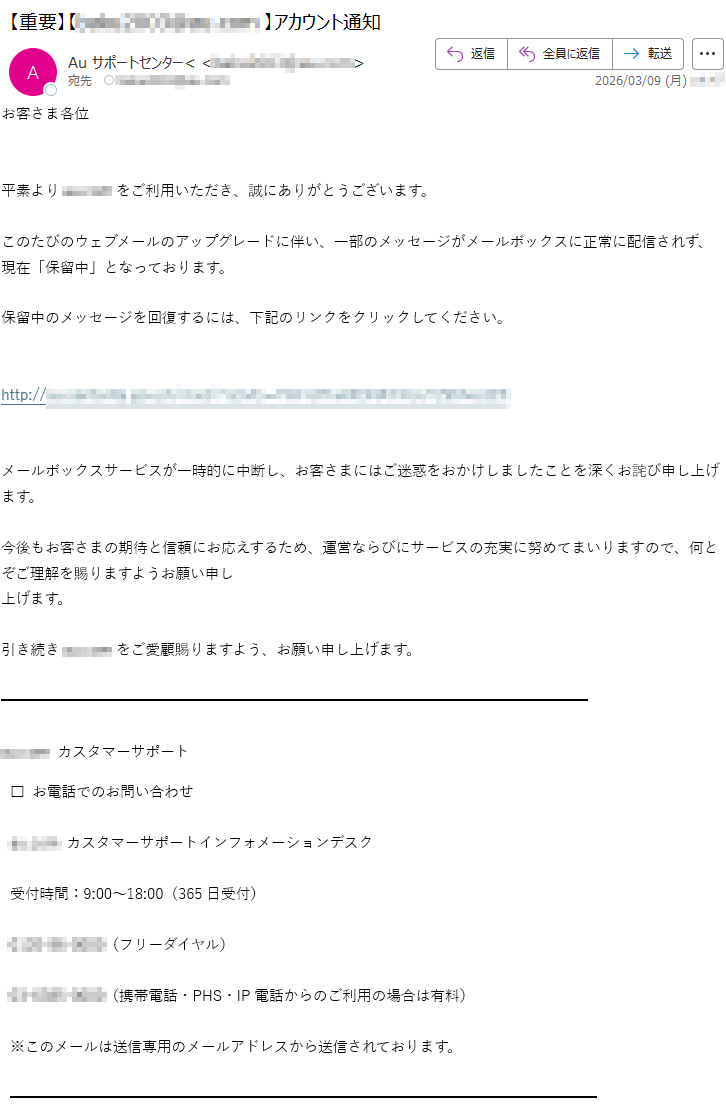 お客さま各位平素より*****をご利用いただき、誠にありがとうございます。このたびのウェブメールのアップグレードに伴い、一部のメッセージがメールボックスに正常に配信されず、現在「保留中」となっております。保留中のメッセージを回復するには、下記のリンクをクリックしてください。http://*****メールボックスサービスが一時的に中断し、お客さまにはご迷惑をおかけしましたことを深くお詫び申し上げます。今後もお客さまの期待と信頼にお応えするため、運営ならびにサービスの充実に努めてまいりますので、何とぞご理解を賜りますようお願い申し上げます。引き続き*****をご愛顧賜りますよう、お願い申し上げます。*****カスタマーサポート□お電話でのお問い合わせ*****カスタマーサポートインフォメーションデスク受付時間:9:00~18:00(365日受付)*****(フリーダイヤル)*****(携帯電話・PHS・IP電話からのご利用の場合は有料)※このメールは送信専用のメールアドレスから送信されております。