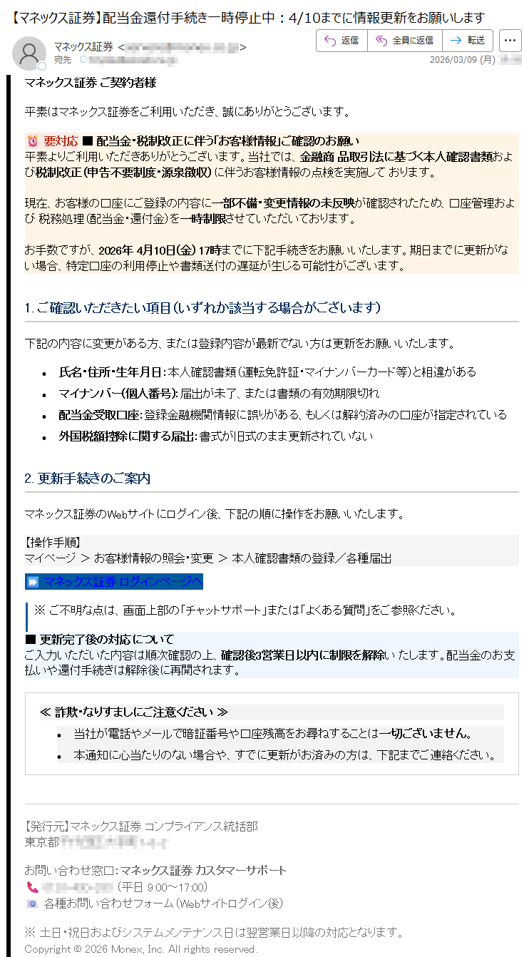 マネックス証券ご契約者様平素はマネックス証券をご利用いただき、誠にありがとうございます。⏰要対応■配当金・税制改正に伴う「お客様情報」ご確認のお願い平素よりご利用いただきありがとうございます。当社では、金融商品取引法に基づく本人確認書類および税制改正(申告不要制度・源泉徴収)に伴うお客様情報の点検を実施しております。現在、お客様の口座にご登録の内容に一部不備・変更情報の未反映が確認されたため、口座管理および税務処理(配当金・還付金)を一時制限させていただいております。お手数ですが、2026年4月10日(金)17時までに下記手続きをお願いいたします。期日までに更新がない場合、特定口座の利用停止や書類送付の遅延が生じる可能性がございます。1.ご確認いただきたい項目(いずれか該当する場合がございます)下記の内容に変更がある方、または登録内容が最新でない方は更新をお願いいたします。•氏名・住所・生年月日:本人確認書類(運転免許証・マイナンバーカード等)と相違がある•マイナンバー(個人番号):届出が未了、または書類の有効期限切れ•配当金受取口座:登録金融機関情報に誤りがある、もしくは解約済みの口座が指定されている•外国税額控除に関する届出:書式が旧式のまま更新されていない2.更新手続きのご案内マネックス証券のWebサイトにログイン後、下記の順に操作をお願いいたします。【操作手順】マイページ>お客様情報の照会・変更>本人確認書類の登録/各種届出⏩マネックス証券ログインページへ※ご不明な点は、画面上部の「チャットサポート」または「よくある質問」をご参照ください。■更新完了後の対応についてご入力いただいた内容は順次確認の上、確認後3営業日以内に制限を解除いたします。配当金のお支払いや還付手続きは解除後に再開されます。≪詐欺・なりすましにご注意ください≫•当社が電話やメールで暗証番号や口座残高をお尋ねすることは一切ございません。•本通知に心当たりのない場合や、すでに更新がお済みの方は、下記までご連絡ください。【発行元】マネックス証券コンプライアンス統括部東京都*****お問い合わせ窓口:マネックス証券カスタマーサポート📞*****(平日9:00~17:00)📧各種お問い合わせフォーム(Webサイトログイン後)※土日・祝日およびシステムメンテナンス日は翌営業日以降の対応となります。Copyright©2026Monex,Inc.Allrightsreserved.