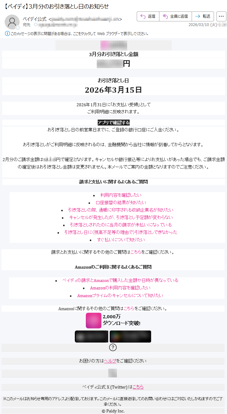 3月分お引き落とし金額*****円お引き落とし日2026年3月15日2026年1月31日に「お支払い受領」としてご利用明細に反映されます。アプリで確認するお引き落とし日の前営業日までに、ご登録の銀行口座にご入金ください。お引き落としがご利用明細に反映されるのは、金融機関から当社に情報が到着してからとなります。2月分のご請求金額は*****円で確定となります。キャンセルや銀行振込等によりお支払いがあった場合でも、ご請求金額の確定後はお引き落とし金額は変更されません。本メールでご案内の金額となりますのでご注意ください。請求と支払いに関するよくあるご質問•利用内容を確認したい•口座振替の結果が知りたい•引き落としの際、通帳に印字される収納企業名が知りたい•キャンセルが発生したが、引き落とし予定額が変わらない•引き落としされたのに当月の請求が未払いになっている•引き落とし日に(残高不足等の理由で)引き落としできなかった•すぐ払いについて知りたい請求とお支払いに関するその他のご質問はこちらをご確認ください。Amazonのご利用に関するよくあるご質問•ペイディの請求とAmazonで購入した金額や日時が異なっている•Amazonの利用内容を確認したい•Amazonプライムのキャンセルについて知りたいAmazonに関するその他のご質問はこちらをご確認ください。2,000万ダウンロード突破!お困りの方はヘルプをご確認くださいペイディ公式X(Twitter)はこちら※このメールはお知らせ専用のアドレスより配信しております。このメールに直接返信してのお問い合わせにはご対応いたしかねますのでご了承ください。©PaidyInc.
