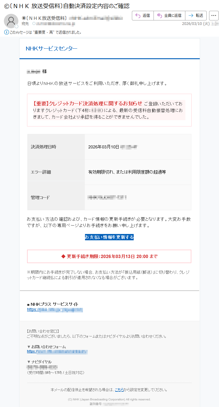 NHKサービスセンター*****様日頃よりNHKの放送サービスをご利用いただき、厚く御礼申し上げます。【重要】クレジットカード決済処理に関するお知らせご登録いただいておりますクレジットカード(下4桁:****)による、最新の受信料自動振替処理におきまして、カード会社より承認を得ることができませんでした。決済処理日時2026年03月10日*****エラー詳細有効期限切れ、または利用限度額の超過等管理コード*****お支払い方法の確認および、カード情報の更新手続きが必要となります。大変お手数ですが、以下の専用ページよりお手続きをお願い申し上げます。お支払い情報を更新する◆更新手続き期限:2026年03月13日20:00まで※期限内にお手続きが完了しない場合、お支払い方法が「振込用紙(郵送)」に切り替わり、クレジットカード継続払による割引が適用されなくなる場合がございます。■NHKプラスサービスサイトhttps://*****【お問い合わせ窓口】ご不明な点がございましたら、以下のフォームまたはナビダイヤルよりお問い合わせください。▼お問い合わせフォームhttps://*****▼ナビダイヤル*****(受付時間:9時~17時/土日祝対応)本メールの配信停止を希望される場合は、こちらから設定を変更してください。(C)NHK(JapanBroadcastingCorporation)Allrightsreserved.識別番号:*****