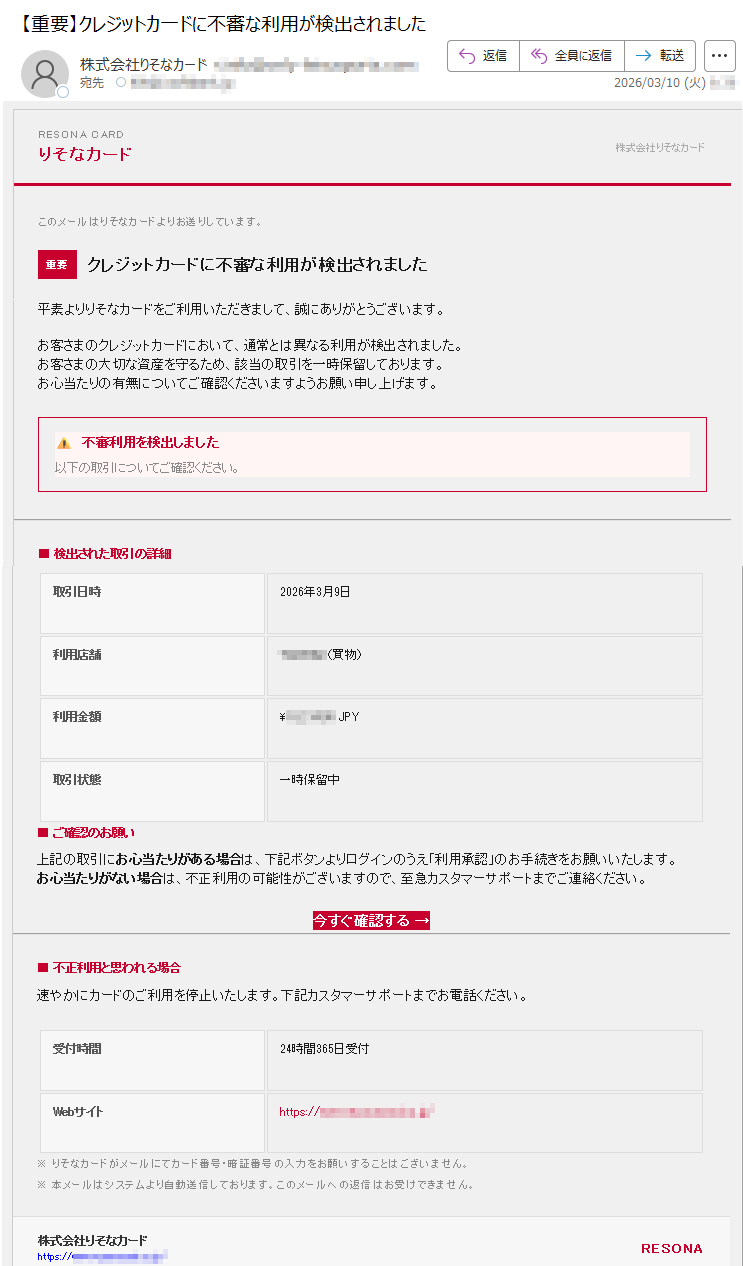 RESONACARDりそなカード株式会社りそなカードこのメールはりそなカードよりお送りしています。重要クレジットカードに不審な利用が検出されました平素よりりそなカードをご利用いただきまして、誠にありがとうございます。お客さまのクレジットカードにおいて、通常とは異なる利用が検出されました。お客さまの大切な資産を守るため、該当の取引を一時保留しております。お心当たりの有無についてご確認くださいますようお願い申し上げます。⚠️不審利用を検出しました以下の取引についてご確認ください。■検出された取引の詳細取引日時2026年3月9日利用店舗*****(買物)利用金額¥*****JPY取引状態一時保留中■ご確認のお願い上記の取引にお心当たりがある場合は、下記ボタンよりログインのうえ「利用承認」のお手続きをお願いいたします。お心当たりがない場合は、不正利用の可能性がございますので、至急カスタマーサポートまでご連絡ください。今すぐ確認する→■不正利用と思われる場合速やかにカードのご利用を停止いたします。下記カスタマーサポートまでお電話ください。受付時間24時間365日受付Webサイトhttps://*****※りそなカードがメールにてカード番号・暗証番号の入力をお願いすることはございません。※本メールはシステムより自動送信しております。このメールへの返信はお受けできません。株式会社りそなカードhttps://*****RESONA