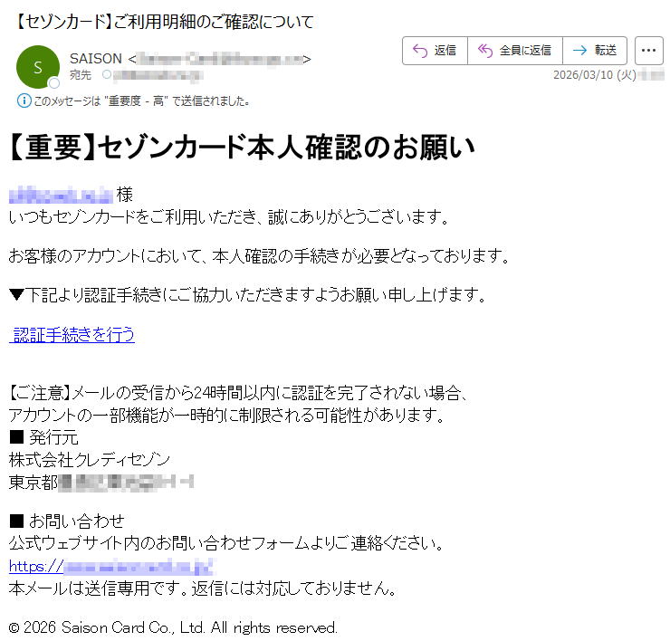 【重要】セゾンカード本人確認のお願い*****様いつもセゾンカードをご利用いただき、誠にありがとうございます。お客様のアカウントにおいて、本人確認の手続きが必要となっております。▼下記より認証手続きにご協力いただきますようお願い申し上げます。認証手続きを行う【ご注意】メールの受信から24時間以内に認証を完了されない場合、アカウントの一部機能が一時的に制限される可能性があります。■発行元株式会社クレディセゾン東京都*****■お問い合わせ公式ウェブサイト内のお問い合わせフォームよりご連絡ください。https://*****本メールは送信専用です。返信には対応しておりません。©2026SaisonCardCo.,Ltd.Allrightsreserved.