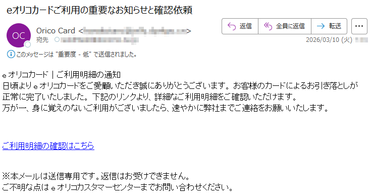 eオリコカード|ご利用明細の通知日頃よりeオリコカードをご愛顧いただき誠にありがとうございます。お客様のカードによるお引き落としが正常に完了いたしました。下記のリンクより、詳細なご利用明細をご確認いただけます。万が一、身に覚えのないご利用がございましたら、速やかに弊社までご連絡をお願いいたします。ご利用明細の確認はこちら※本メールは送信専用です。返信はお受けできません。ご不明な点はeオリコカスタマーセンターまでお問い合わせください。