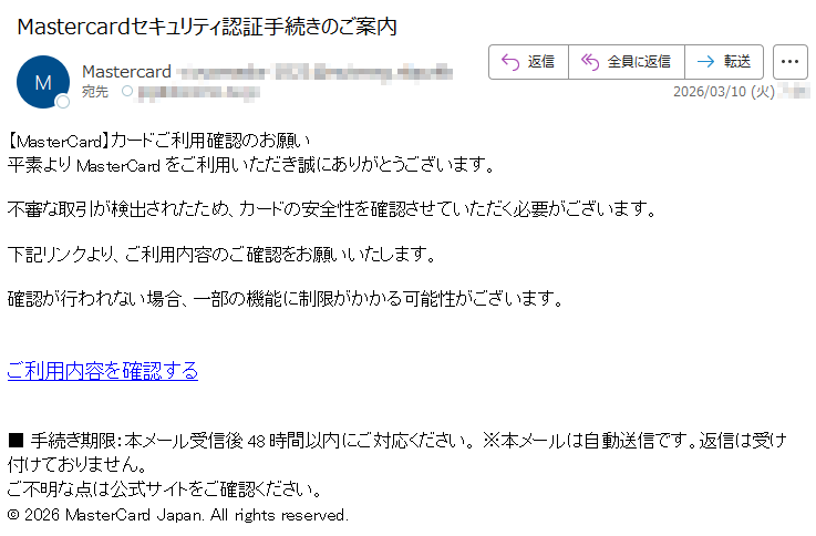 【MasterCard】カードご利用確認のお願い平素よりMasterCardをご利用いただき誠にありがとうございます。不審な取引が検出されたため、カードの安全性を確認させていただく必要がございます。下記リンクより、ご利用内容のご確認をお願いいたします。確認が行われない場合、一部の機能に制限がかかる可能性がございます。ご利用内容を確認する■手続き期限:本メール受信後48時間以内にご対応ください。※本メールは自動送信です。返信は受け付けておりません。ご不明な点は公式サイトをご確認ください。©2026MasterCardJapan.Allrightsreserved.