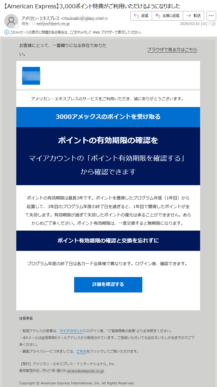 お客様にとって、一番頼りになる存在でありたい。ブラウザで見る方はこちらアメリカン・エキスプレスのサービスをご利用いただき、誠にありがとうございます。3000アメックスのポイントを受け取るポイントの有効期限の確認をマイアカウントの「ポイント有効期限を確認する」から確認できますポイントの有効期限は最長3年です。ポイントを獲得したプログラム年度(1年目)から起算して、3年目のプログラム年度の終了日を過ぎると、1年目で獲得したポイントが全て失効します。有効期限が過ぎて失効したポイントの復元は承ることができません。あらかじめご了承ください。ポイント有効期限は、一度交換すると無期限になります。ポイント有効期限の確認と交換を忘れずにプログラム年度の終了日は各カード会員様で異なります。ログイン後、確認できます。詳細を確認する注意事項・配信アドレスの変更は、マイアカウントにログイン後、“ご登録情報の変更”よりお手続きください。・本Eメールは送信専用Eメールアドレスから配信されています。ご返信いただいてもお応えいたしかねますのでご了承ください。・顧客プライバシーにつきましては、こちらをクリックしてご覧いただけます。【発行】アメリカン・エキスプレス・インターナショナル,Inc.東京都*****Copyright©AmericanExpressInternational,Inc.AllRightsReserved.