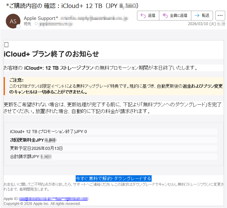 iCloud+プラン終了のお知らせお客様のiCloud+:12TBストレージプランの無料プロモーション期間が本日終了いたします。ご注意:この12TBプランは限定イベントによる無料アップグレード特典です。規約に基づき、自動更新後の返金およびプラン変更のキャンセルは一切承ることができません。更新をご希望されない場合は、更新処理が完了する前に、下記より「無料プランへのダウングレード」を完了させてください。放置された場合、自動的に下記の料金が請求されます。iCloud+12TB(プロモーション終了)JPY0次回更新料金JPY*****更新予定日2026年03月13日合計請求額JPY*****今すぐ無料で解約・ダウングレードするお支払いに関してご不明な点がありましたら、サポートへご連絡ください。この請求はダウングレードでキャンセルし無料ストレージプランに変更されるまで、毎期間発生します。Apple*****Copyright©2026AppleInc.Allrightsreserved.