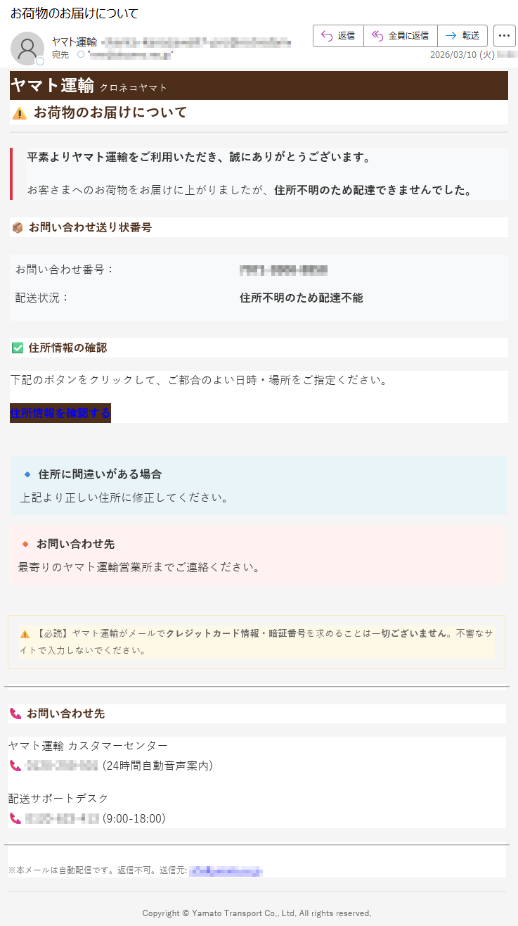ヤマト運輸クロネコヤマト⚠️お荷物のお届けについて平素よりヤマト運輸をご利用いただき、誠にありがとうございます。お客さまへのお荷物をお届けに上がりましたが、住所不明のため配達できませんでした。📦お問い合わせ送り状番号お問い合わせ番号:*****配送状況:住所不明のため配達不能✅住所情報の確認下記のボタンをクリックして、ご都合のよい日時・場所をご指定ください。住所情報を確認する🔹住所に間違いがある場合上記より正しい住所に修正してください。🔸お問い合わせ先最寄りのヤマト運輸営業所までご連絡ください。⚠️【必読】ヤマト運輸がメールでクレジットカード情報・暗証番号を求めることは一切ございません。不審なサイトで入力しないでください。📞お問い合わせ先ヤマト運輸カスタマーセンター📞*****(24時間自動音声案内)配送サポートデスク📞*****(9:00-18:00)※本メールは自動配信です。返信不可。送信元:*****Copyright©YamatoTransportCo.,Ltd.Allrightsreserved.