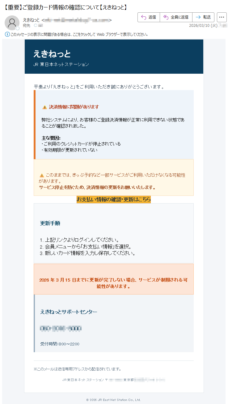 えきねっとJR東日本ネットステーション平素より「えきねっと」をご利用いただき誠にありがとうございます。⚠決済情報に問題があります弊社システムにより、お客様のご登録決済情報が正常に利用できない状態であることが確認されました。主な要因:・ご利用のクレジットカードが停止されている・有効期限が更新されていない⚠このままでは、きっぷ予約など一部サービスがご利用いただけなくなる可能性があります。サービス停止を防ぐため、決済情報の更新をお願いいたします。お支払い情報の確認・更新はこちら更新手順1.上記リンクよりログインしてください。2.会員メニューから「お支払い情報」を選択。3.新しいカード情報を入力し保存してください。2026年3月15日までに更新が完了しない場合、サービスが制限される可能性があります。えきねっとサポートセンター*****受付時間:8:00〜22:00※このメールは送信専用アドレスから配信されています。JR東日本ネットステーション〒*****東京都*****©2026JREastNetStationCo.,Ltd.