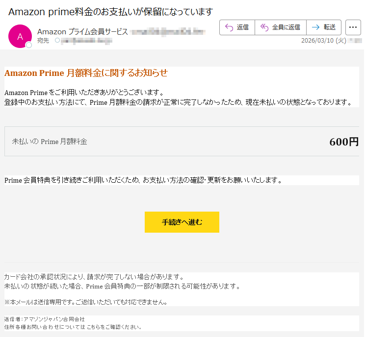 AmazonPrime月額料金に関するお知らせAmazonPrimeをご利用いただきありがとうございます。登録中のお支払い方法にて、Prime月額料金の請求が正常に完了しなかったため、現在未払いの状態となっております。未払いのPrime月額料金600円Prime会員特典を引き続きご利用いただくため、お支払い方法の確認・更新をお願いいたします。手続きへ進むカード会社の承認状況により、請求が完了しない場合があります。未払いの状態が続いた場合、Prime会員特典の一部が制限される可能性があります。※本メールは送信専用です。ご返信いただいても対応できません。送信者:アマゾンジャパン合同会社住所各種お問い合わせについてはこちらをご確認ください。