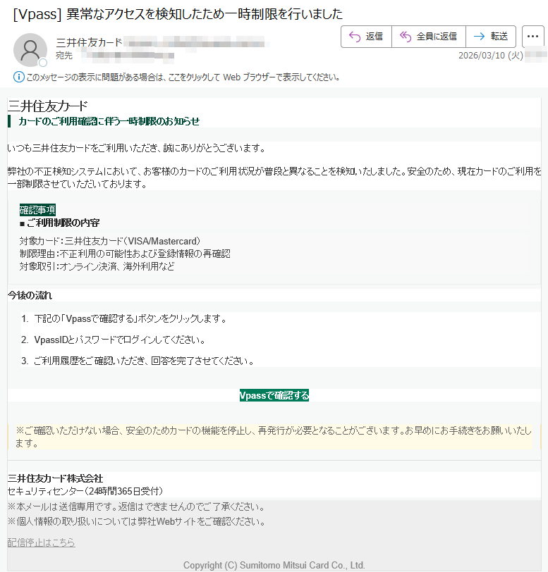 三井住友カードカードのご利用確認に伴う一時制限のお知らせいつも三井住友カードをご利用いただき、誠にありがとうございます。弊社の不正検知システムにおいて、お客様のカードのご利用状況が普段と異なることを検知いたしました。安全のため、現在カードのご利用を一部制限させていただいております。確認事項■ご利用制限の内容対象カード:三井住友カード(VISA/Mastercard)制限理由:不正利用の可能性および登録情報の再確認対象取引:オンライン決済、海外利用など今後の流れ1.下記の「Vpassで確認する」ボタンをクリックします。2.VpassIDとパスワードでログインしてください。3.ご利用履歴をご確認いただき、回答を完了させてください。Vpassで確認する※ご確認いただけない場合、安全のためカードの機能を停止し、再発行が必要となることがございます。お早めにお手続きをお願いいたします。三井住友カード株式会社セキュリティセンター(24時間365日受付)※本メールは送信専用です。返信はできませんのでご了承ください。※個人情報の取り扱いについては弊社Webサイトをご確認ください。配信停止はこちらCopyright(C)SumitomoMitsuiCardCo.,Ltd.