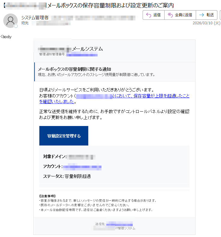 docomo.ne.jpメールシステム管理通知管理番号:メールボックスの容量制限に関する通知現在、お使いのメールアカウントのストレージ使用量が制限値に達しています。日頃よりメールサービスをご利用いただきありがとうございます。お客様のアカウント()において、保存容量が上限を超過したことを確認いたしました。正常な送受信を維持するために、お手数ですがコントロールパネルより設定の確認および更新をお願い申し上げます。容量設定を管理する対象ドメイン:アカウント:ステータス:容量制限超過【注意事項】・容量が確保されるまで、新しいメッセージの受信が一時的に停止する場合があります。・既存のメールデータへの影響はございませんのでご安心ください。・本メールは自動配信専用です。返信はご遠慮くださいますようお願い申し上げます。送信先:IT管理システム