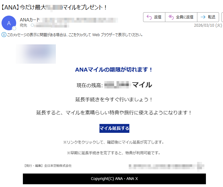 ANAマイルの期限が切れます!現在の残高:マイル延長手続きを今すぐ行いましょう!延長すると、マイルを素晴らしい特典や旅行に使えるようになります!マイル延長する※リンクをクリックして、確認後にマイル延長が完了します。※早期に延長手続きを完了すると、特典が利用可能です。【発行・編集】全日本空輸株式会社Copyright(C)ANA・ANAX