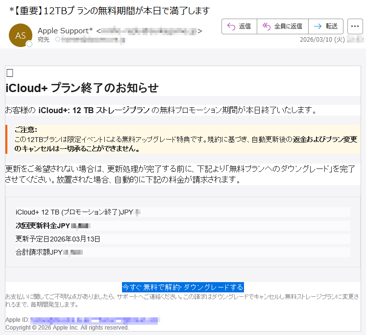 iCloud+プラン終了のお知らせお客様のiCloud+:12TBストレージプランの無料プロモーション期間が本日終了いたします。ご注意:この12TBプランは限定イベントによる無料アップグレード特典です。規約に基づき、自動更新後の返金およびプラン変更のキャンセルは一切承ることができません。更新をご希望されない場合は、更新処理が完了する前に、下記より「無料プランへのダウングレード」を完了させてください。放置された場合、自動的に下記の料金が請求されます。iCloud+12TB(プロモーション終了)JPY*次回更新料金JPY*****更新予定日2026年03月13日合計請求額JPY*****今すぐ無料で解約・ダウングレードするお支払いに関してご不明な点がありましたら、サポートへご連絡ください。この請求はダウングレードでキャンセルし無料ストレージプランに変更されるまで、毎期間発生します。AppleID:*****Copyright©2026AppleInc.Allrightsreserved.