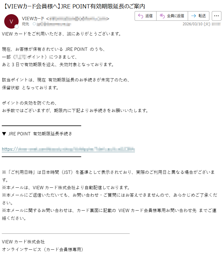 VIEWカードをご利用いただき、誠にありがとうございます。現在、お客様が保有されているJREPOINTのうち、一部(*****ポイント)につきまして、あと3日で有効期限を迎え、失効対象となっております。該当ポイントは、現在有効期限延長のお手続きが未完了のため、保留状態となっております。ポイントの失効を防ぐため、お手数ではございますが、期限内に下記よりお手続きをお願いいたします。▼JREPOINT有効期限延長手続きhttps://*****※「ご利用日時」は日本時間(JST)を基準として表示されており、実際のご利用日と異なる場合がございます。※本メールは、VIEWカード株式会社より自動配信しております。※本メールにご返信いただいても、お問い合わせ・ご質問にはお答えできませんので、あらかじめご了承ください。※本メールに関するお問い合わせは、カード裏面に記載のVIEWカード会員様専用お問い合わせ先までご連絡ください。VIEWカード株式会社オンラインサービス(カード会員様専用)