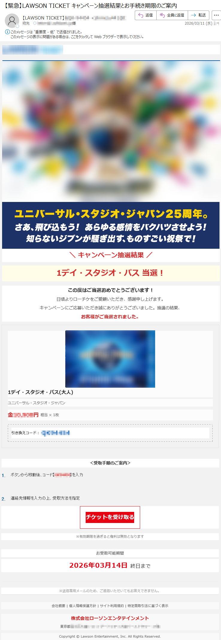 \キャンペーン抽選結果/1デイ・スタジオ・パス当選!この度はご当選おめでとうございます!日頃よりローチケをご愛顧いただき、感謝申し上げます。キャンペーンにご応募いただき誠にありがとうございました。抽選の結果、お客様がご当選されました。1デイ・スタジオ・パス(大人)ユニバーサル・スタジオ・ジャパン金*****円相当×1枚引き換えコード:*****<受取手順のご案内>1.ボタンから移動後、コード【*****】を入力2.連絡先情報を入力の上、受取方法を指定チケットを受け取る※有効期限を過ぎると権利は無効となりますお受取可能期間2026年03月14日終日まで※送信専用メールのため、ご返信いただいてもお答えできません。会社概要|個人情報保護方針|サイト利用規約|特定商取引法に基づく表示株式会社ローソンエンタテインメント東京都*****Copyright©LawsonEntertainment,Inc.AllRightsReserved.