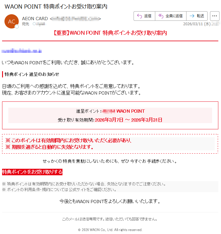 【重要】WAONPOINT特典ポイントお受け取り案内*****いつもWAONPOINTをご利用いただき、誠にありがとうございます。特典ポイント進呈のお知らせ日頃のご利用への感謝を込めて、特典ポイントをご用意しております。現在、お客さまのアカウントに進呈可能なWAONPOINTがございます。進呈ポイント:*****WAONPOINT受け取り有効期間:2026年3月7日~2026年3月31日※このポイントは有効期間内にお受け取りいただく必要があり、※期限を過ぎると自動的に失効となります。せっかくの特典を無駄にしないためにも、ぜひ今すぐお手続きください。特典ポイントをお受け取りする※特典ポイントは有効期間内にお受け取りいただかない場合、失効となりますのでご注意ください。※ポイントの利用条件・規約については公式サイトをご確認ください。今後ともWAONPOINTをよろしくお願いいたします。このメールは送信専用です。返信いただいても回答できません。©2026WAONCo.,Ltd.Allrightsreserved.