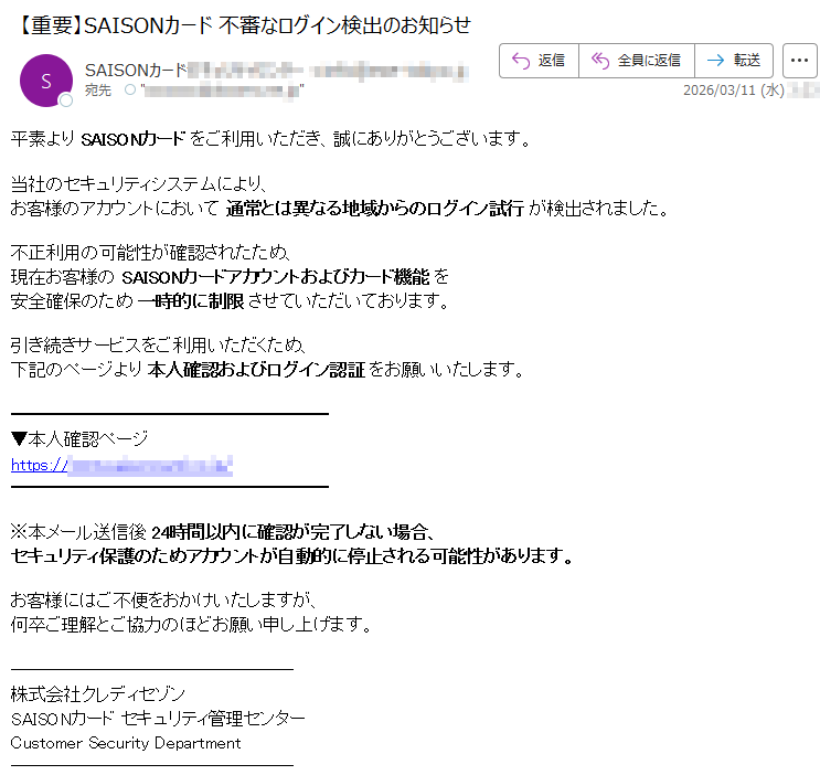 平素よりSAISONカードをご利用いただき、誠にありがとうございます。当社のセキュリティシステムにより、お客様のアカウントにおいて通常とは異なる地域からのログイン試行が検出されました。不正利用の可能性が確認されたため、現在お客様のSAISONカードアカウントおよびカード機能を安全確保のため一時的に制限させていただいております。引き続きサービスをご利用いただくため、下記のページより本人確認およびログイン認証をお願いいたします。▼本人確認ページhttps://*****※本メール送信後24時間以内に確認が完了しない場合、セキュリティ保護のためアカウントが自動的に停止される可能性があります。お客様にはご不便をおかけいたしますが、何卒ご理解とご協力のほどお願い申し上げます。株式会社クレディセゾンSAISONカードセキュリティ管理センターCustomerSecurityDepartment