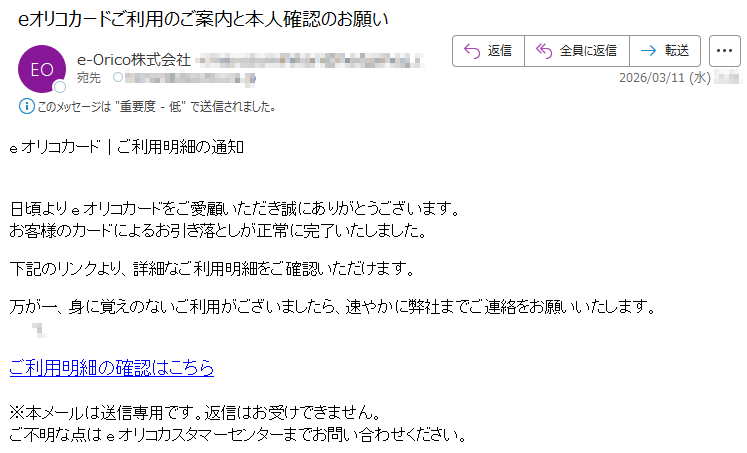 eオリコカード|ご利用明細の通知日頃よりeオリコカードをご愛顧いただき誠にありがとうございます。お客様のカードによるお引き落としが正常に完了いたしました。下記のリンクより、詳細なご利用明細をご確認いただけます。万が一、身に覚えのないご利用がございましたら、速やかに弊社までご連絡をお願いいたします。*ご利用明細の確認はこちら※本メールは送信専用です。返信はお受けできません。ご不明な点はeオリコカスタマーセンターまでお問い合わせください。
