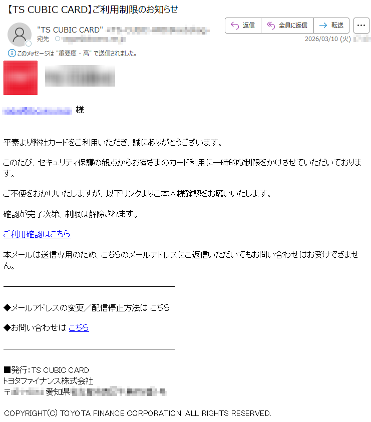 *****様平素より弊社カードをご利用いただき、誠にありがとうございます。このたび、セキュリティ保護の観点からお客さまのカード利用に一時的な制限をかけさせていただいております。ご不便をおかけいたしますが、以下リンクよりご本人様確認をお願いいたします。確認が完了次第、制限は解除されます。ご利用確認はこちら本メールは送信専用のため、こちらのメールアドレスにご返信いただいてもお問い合わせはお受けできません。◆メールアドレスの変更/配信停止方法はこちら◆お問い合わせはこちら■発行:TSCUBICCARDトヨタファイナンス株式会社〒*****愛知県*****COPYRIGHT(C)TOYOTAFINANCECORPORATION.ALLRIGHTSRESERVED.