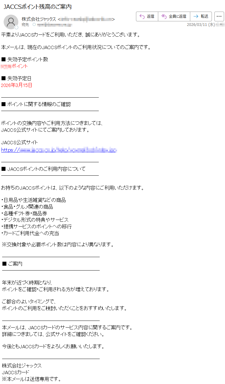 平素よりJACCSカードをご利用いただき、誠にありがとうございます。本メールは、現在のJACCSポイントのご利用状況についてのご案内です。■失効予定ポイント数*****ポイント■失効予定日2026年3月15日■ポイントに関する情報のご確認ポイントの交換内容やご利用方法につきましては、JACCS公式サイトにてご案内しております。JACCS公式サイトhttps://*****■JACCSポイントのご利用内容についてお持ちのJACCSポイントは、以下のような内容にご利用いただけます。・日用品や生活雑貨などの商品・食品・グルメ関連の商品・各種ギフト券・商品券・デジタル形式の特典やサービス・提携サービスのポイントへの移行・カードご利用代金への充当※交換対象や必要ポイント数は内容により異なります。■ご案内年末が近づく時期となり、ポイントをご確認・ご利用される方が増えております。ご都合のよいタイミングで、ポイントのご利用をご検討いただくことをおすすめいたします。本メールは、JACCSカードのサービス内容に関するご案内です。詳細につきましては、公式サイトをご確認ください。今後ともJACCSカードをよろしくお願いいたします。株式会社ジャックスJACCSカード※本メールは送信専用です。