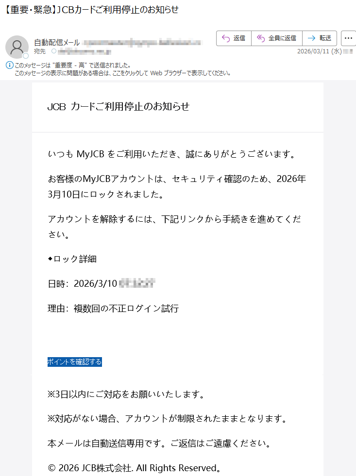 JCBカードご利用停止のお知らせいつもMyJCBをご利用いただき、誠にありがとうございます。お客様のMyJCBアカウントは、セキュリティ確認のため、2026年3月10日にロックされました。アカウントを解除するには、下記リンクから手続きを進めてください。◆ロック詳細日時:2026/3/10*****理由:複数回の不正ログイン試行ポイントを確認する※3日以内にご対応をお願いいたします。※対応がない場合、アカウントが制限されたままとなります。本メールは自動送信専用です。ご返信はご遠慮ください。©2026JCB株式会社.AllRightsReserved。