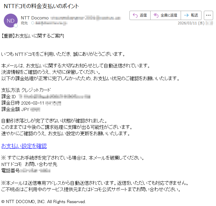 【重要】お支払いに関するご案内いつもNTTドコモをご利用いただき、誠にありがとうございます。本メールは、お支払いに関する大切なお知らせとして自動送信されています。決済情報をご確認のうえ、大切に保管してください。以下の課金処理が正常に完了しなかったため、お支払い状況のご確認をお願いいたします。支払方法クレジットカード課金ID*****課金日時2026-03-11*****課金金額JPY*****自動引き落としが完了できない状態が確認されました。このままでは今後のご請求処理に支障が出る可能性がございます。速やかにご確認のうえ、お支払い設定の更新をお願いいたします。お支払い設定を確認※すでにお手続きを完了されている場合は、本メールを破棄してください。NTTドコモお問い合わせ先電話番号:*****※本メールは送信専用アドレスから自動送信されています。返信をいただいても対応できません。ご不明点はご利用中のサービス提供元またはドコモ公式サポートまでお問い合わせください。©NTTDOCOMO,INC.AllRightsReserved.