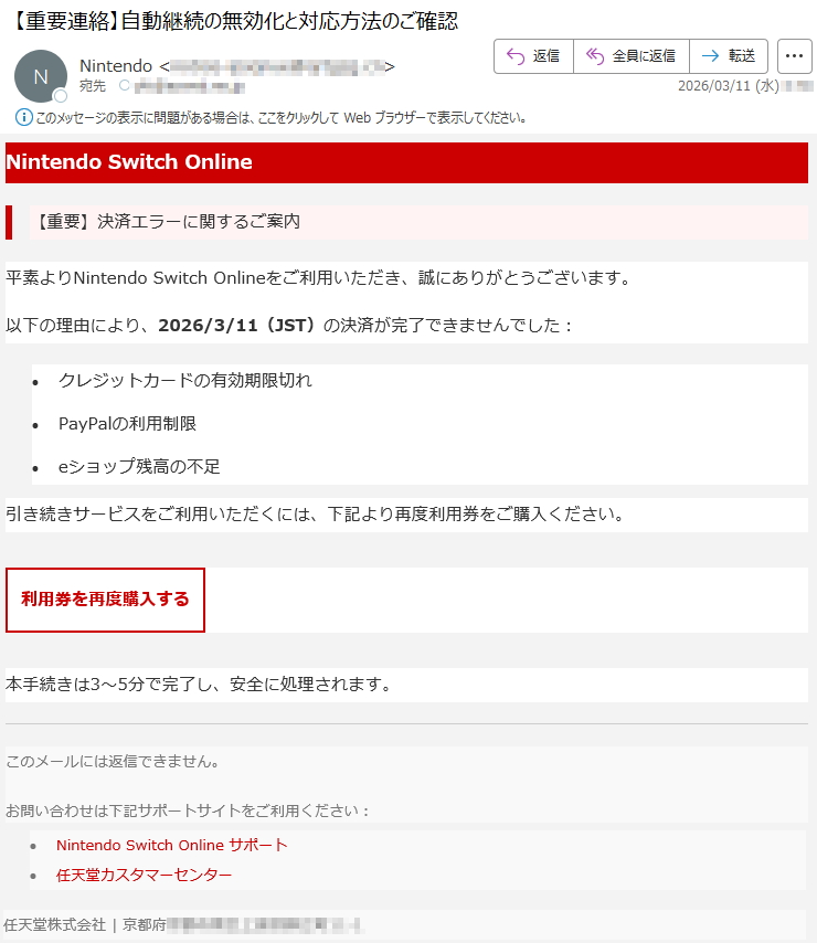 NintendoSwitchOnline【重要】決済エラーに関するご案内平素よりNintendoSwitchOnlineをご利用いただき、誠にありがとうございます。以下の理由により、2026/3/11(JST)の決済が完了できませんでした:•クレジットカードの有効期限切れ•PayPalの利用制限•eショップ残高の不足引き続きサービスをご利用いただくには、下記より再度利用券をご購入ください。利用券を再度購入する本手続きは3〜5分で完了し、安全に処理されます。このメールには返信できません。お問い合わせは下記サポートサイトをご利用ください:•NintendoSwitchOnlineサポート•任天堂カスタマーセンター任天堂株式会社|京都府*****