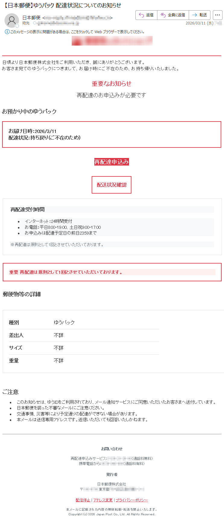 日頃より日本郵便株式会社をご利用いただき、誠にありがとうございます。お客さま宛てのゆうパックにつきまして、お届け時にご不在のため、お持ち帰りいたしました。重要なお知らせ再配達のお申込みが必要ですお預かり中のゆうパックお届け日時:2026/3/11配達状況:持ち戻り(ご不在のため)再配達申込み配送状況確認再配達受付時間•インターネット:24時間受付•お電話:平日8:00-19:00、土日祝9:00-17:00•お申込みは配達予定日の前日23:59まで※再配達は原則として1回とさせていただいております。重要再配達は原則として1回とさせていただいております。郵便物等の詳細種別ゆうパック差出人不詳サイズ不詳重量不詳ご注意•このお知らせは、ゆうIDをご利用されており、メール通知サービスにご同意いただいたお客さまへ送付しています。•日本郵便を装った不審なメールにご注意ください。•交通事情、災害等により予定通りの配達ができない場合があります。•本メールは送信専用アドレスです。返信いただいても回答いたしかねます。お問い合わせ再配達申込みサービス:*****(通話料無料)携帯電話から:*****(通話料有料)発行者日本郵便株式会社〒*****東京都*****配信停止|アドレス変更|プライバシーポリシー本メールに記載された内容の無断転載・転送を禁止いたします。Copyright(c)2026JapanPostCo.,Ltd.AllRightsReserved.