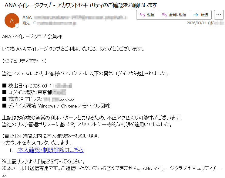 ANAマイレージクラブ会員様いつもANAマイレージクラブをご利用いただき、ありがとうございます。【セキュリティアラート】当社システムにより、お客様のアカウントに以下の異常ログインが検出されました。■検出日時:2026-03-11*****■ログイン場所:東京都*****■接続IPアドレス:*****.xxx.xxx■デバイス環境:Windows/Chrome/モバイル回線上記はお客様の通常の利用パターンと異なるため、不正アクセスの可能性がございます。当社のリスク管理ポリシーに基づき、アカウントに一時的な制限を適用いたしました。【重要】24時間以内に本人確認を行わない場合、アカウントを永久ロックいたします。1.本人確認・制限解除はこちら※上記リンクより手続きを行ってください。※本メールは送信専用です。ご返信いただいてもお答えできません。ANAマイレージクラブセキュリティチーム