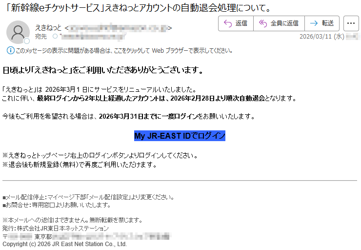 日頃より「えきねっと」をご利用いただきありがとうございます。「えきねっと」は2026年3月1日にサービスをリニューアルいたしました。これに伴い、最終ログインから2年以上経過したアカウントは、2026年2月28日より順次自動退会となります。今後もご利用を希望される場合は、2026年3月31日までに一度ログインをお願いいたします。MyJR-EASTIDでログイン※えきねっとトップページ右上のログインボタンよりログインしてください。※退会後も新規登録(無料)で再度ご利用いただけます。■メール配信停止:マイページ下部「メール配信設定」より変更ください。■お問合せ:専用窓口よりお願いいたします。※本メールへの返信はできません。無断転載を禁じます。発行:株式会社JR東日本ネットステーション〒*****東京都*****Copyright(c)2026JREastNetStationCo.,Ltd.