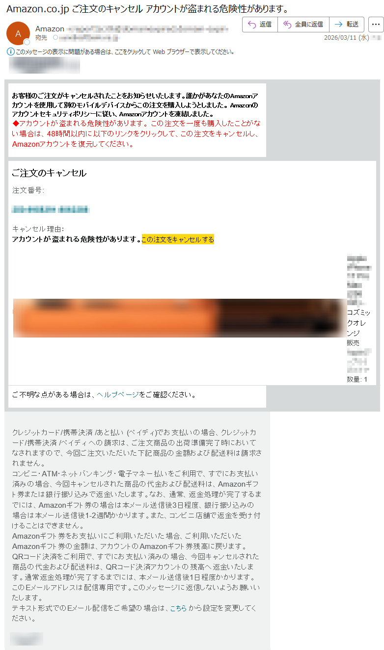 お客様のご注文がキャンセルされたことをお知らせいたします。誰かがあなたのAmazonアカウントを使用して別のモバイルデバイスからこの注文を購入しようとしました。Amazonのアカウントセキュリティポリシーに従い、Amazonアカウントを凍結しました。◆アカウントが盗まれる危険性があります。この注文を一度も購入したことがない場合は、48時間以内に以下のリンクをクリックして、この注文をキャンセルし、Amazonアカウントを復元してください。ご注文のキャンセル注文番号:*****キャンセル理由:アカウントが盗まれる危険性があります。この注文をキャンセルする*****-コズミックオレンジ販売*****数量:1ご不明な点がある場合は、ヘルプページをご確認ください。クレジットカード/携帯決済/あと払い(ペイディ)でお支払いの場合、クレジットカード/携帯決済/ペイディへの請求は、ご注文商品の出荷準備完了時においてなされますので、今回ご注文いただいた下記商品の金額および配送料は請求されません。コンビニ・ATM・ネットバンキング・電子マネー払いをご利用で、すでにお支払い済みの場合、今回キャンセルされた商品の代金および配送料は、Amazonギフト券または銀行振り込みで返金いたします。なお、通常、返金処理が完了するまでには、Amazonギフト券の場合は本メール送信後3日程度、銀行振り込みの場合は本メール送信後1-2週間かかります。また、コンビニ店舗で返金を受け付けることはできません。Amazonギフト券をお支払いにご利用いただいた場合、ご利用いただいたAmazonギフト券の金額は、アカウントのAmazonギフト券残高に戻ります。QRコード決済をご利用で、すでにお支払い済みの場合、今回キャンセルされた商品の代金および配送料は、QRコード決済アカウントの残高へ返金いたします。通常返金処理が完了するまでには、本メール送信後1日程度かかります。このEメールアドレスは配信専用です。このメッセージに返信しないようお願いいたします。テキスト形式でのEメール配信をご希望の場合は、こちらから設定を変更してください。