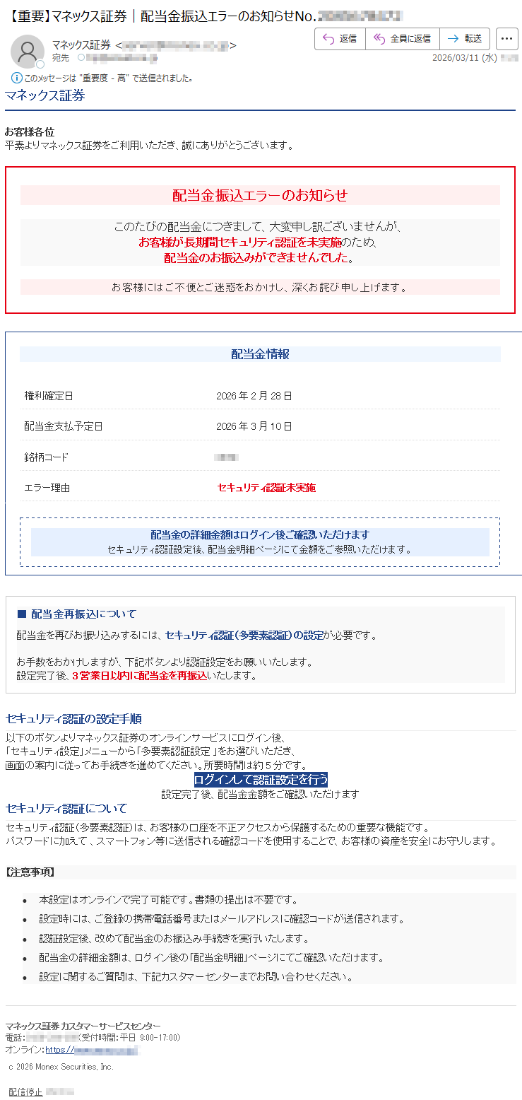マネックス証券お客様各位平素よりマネックス証券をご利用いただき、誠にありがとうございます。配当金振込エラーのお知らせこのたびの配当金につきまして、大変申し訳ございませんが、お客様が長期間セキュリティ認証を未実施のため、配当金のお振込みができませんでした。お客様にはご不便とご迷惑をおかけし、深くお詫び申し上げます。配当金情報権利確定日2026年2月28日配当金支払予定日2026年3月10日銘柄コード*****エラー理由セキュリティ認証未実施配当金の詳細金額はログイン後ご確認いただけますセキュリティ認証設定後、配当金明細ページにて金額をご参照いただけます。■配当金再振込について配当金を再びお振り込みするには、セキュリティ認証(多要素認証)の設定が必要です。お手数をおかけしますが、下記ボタンより認証設定をお願いいたします。設定完了後、3営業日以内に配当金を再振込いたします。セキュリティ認証の設定手順以下のボタンよりマネックス証券のオンラインサービスにログイン後、「セキュリティ設定」メニューから「多要素認証設定」をお選びいただき、画面の案内に従ってお手続きを進めてください。所要時間は約5分です。ログインして認証設定を行う設定完了後、配当金金額をご確認いただけますセキュリティ認証についてセキュリティ認証(多要素認証)は、お客様の口座を不正アクセスから保護するための重要な機能です。パスワードに加えて、スマートフォン等に送信される確認コードを使用することで、お客様の資産を安全にお守りします。【注意事項】•本設定はオンラインで完了可能です。書類の提出は不要です。•設定時には、ご登録の携帯電話番号またはメールアドレスに確認コードが送信されます。•認証設定後、改めて配当金のお振込み手続きを実行いたします。•配当金の詳細金額は、ログイン後の「配当金明細」ページにてご確認いただけます。•設定に関するご質問は、下記カスタマーセンターまでお問い合わせください。マネックス証券カスタマーサービスセンター電話:*****(受付時間:平日9:00-17:00)オンライン:https://*****c2026MonexSecurities,Inc.配信停止*****