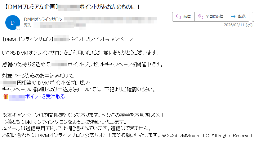 【DMMオンラインサロン】ポイントプレゼントキャンペーンいつもDMMオンラインサロンをご利用いただき、誠にありがとうございます。感謝の気持ちを込めて、ポイントプレゼントキャンペーンを開催中です。対象ページからのお申込みだけで、円相当のDMMポイントをプレゼント!キャンペーンの詳細および申込方法については、下記よりご確認ください。ポイントを受け取る※本キャンペーンは期間限定となっております。ぜひこの機会をお見逃しなく!今後ともDMMオンラインサロンをよろしくお願いいたします。本メールは送信専用アドレスより配信されています。返信はできません。お問い合わせはDMMオンラインサロン公式サポートまでお願いいたします。©2026DMM.comLLC.AllRightsReserved.