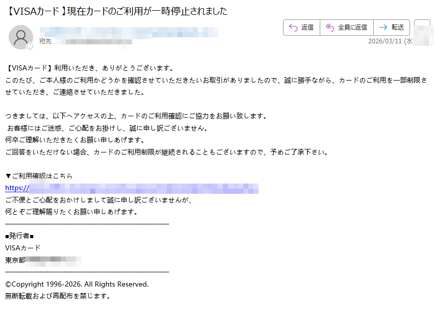 【VISAカード】利用いただき、ありがとうございます。このたび、ご本人様のご利用かどうかを確認させていただきたいお取引がありましたので、誠に勝手ながら、カードのご利用を一部制限させていただき、ご連絡させていただきました。つきましては、以下へアクセスの上、カードのご利用確認にご協力をお願い致します。お客様にはご迷惑、ご心配をお掛けし、誠に申し訳ございません。何卒ご理解いただきたくお願い申しあげます。ご回答をいただけない場合、カードのご利用制限が継続されることもございますので、予めご了承下さい。▼ご利用確認はこちらhttps://ご不便とご心配をおかけしまして誠に申し訳ございませんが、何とぞご理解賜りたくお願い申しあげます。■発行者■VISAカード東京都©Copyright1996-2026.AllRightsReserved.無断転載および再配布を禁じます。