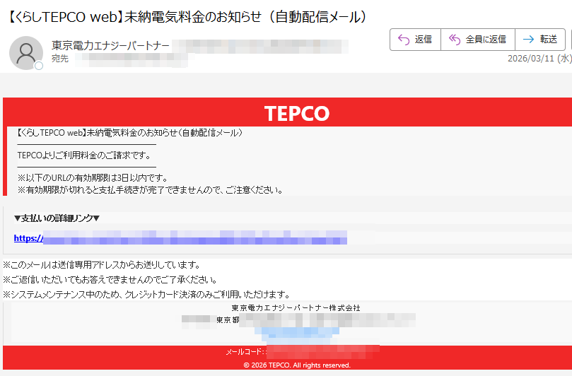 TEPCO【くらしTEPCOweb】未納電気料金のお知らせ(自動配信メール)TEPCOよりご利用料金のご請求です。※以下のURLの有効期限は3日以内です。※有効期限が切れると支払手続きが完了できませんので、ご注意ください。▼支払いの詳細リンク▼https://※このメールは送信専用アドレスからお送りしています。※ご返信いただいてもお答えできませんのでご了承ください。※システムメンテナンス中のため、クレジットカード決済のみご利用いただけます。東京電力エナジーパートナー株式会社東京都https://メールコード©2026TEPCO.Allrightsreserved.