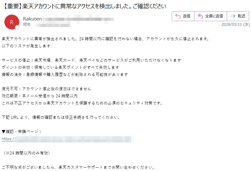 楽天アカウントに異常が検出されました。24時間以内に確認を行わない場合、アカウントが永久に停止されます。以下のリスクが発生します:サービスの停止:楽天市場、楽天カード、楽天ペイなどのサービスがご利用いただけなくなりますポイントの失効:保有している楽天ポイントがすべて失効します情報の消失:登録情報や購入履歴などが削除される可能性があります復元不可:アカウント停止後の復旧はできません対応期限:本メール受信から24時間以内これは不正アクセスから楽天アカウントを保護するための必須のセキュリティ対策です。下記URLより、情報の確認または修正手続きを行ってください。▼確認・申請ページ:https://(※24時間以内のみ有効)ご不明な点がございましたら、楽天カスタマーサポートまでお問い合わせください。