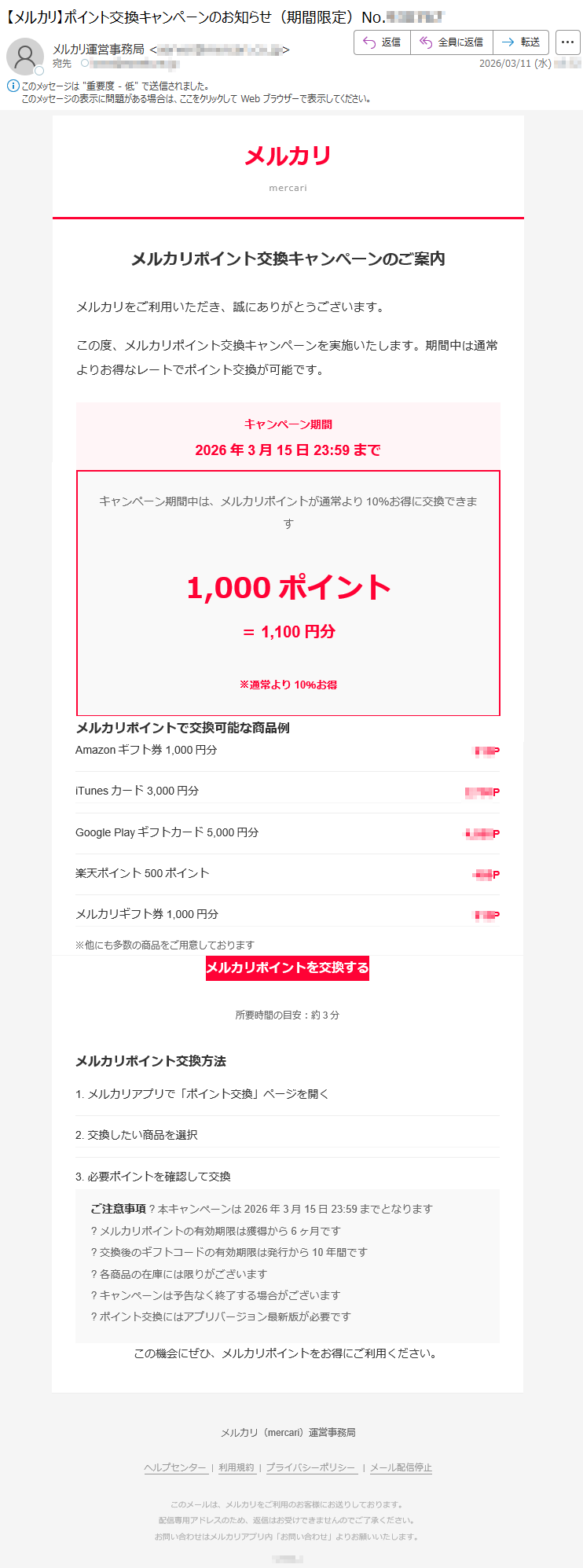 メルカリmercariメルカリポイント交換キャンペーンのご案内メルカリをご利用いただき、誠にありがとうございます。この度、メルカリポイント交換キャンペーンを実施いたします。期間中は通常よりお得なレートでポイント交換が可能です。キャンペーン期間2026年3月15日23:59までキャンペーン期間中は、メルカリポイントが通常より10%お得に交換できます1,000ポイント=1,100円分※通常より10%お得メルカリポイントで交換可能な商品例Amazonギフト券1,000円分***PiTunesカード3,000円分*****PGooglePlayギフトカード5,000円分*****P楽天ポイント500ポイント***Pメルカリギフト券1,000円分***P※他にも多数の商品をご用意しておりますメルカリポイントを交換する所要時間の目安:約3分メルカリポイント交換方法1.メルカリアプリで「ポイント交換」ページを開く2.交換したい商品を選択3.必要ポイントを確認して交換ご注意事項?本キャンペーンは2026年3月15日23:59までとなります?メルカリポイントの有効期限は獲得から6ヶ月です?交換後のギフトコードの有効期限は発行から10年間です?各商品の在庫には限りがございます?キャンペーンは予告なく終了する場合がございます?ポイント交換にはアプリバージョン最新版が必要ですこの機会にぜひ、メルカリポイントをお得にご利用ください。メルカリ(mercari)運営事務局ヘルプセンター|利用規約|プライバシーポリシー|メール配信停止このメールは、メルカリをご利用のお客様にお送りしております。配信専用アドレスのため、返信はお受けできませんのでご了承ください。お問い合わせはメルカリアプリ内「お問い合わせ」よりお願いいたします。*****