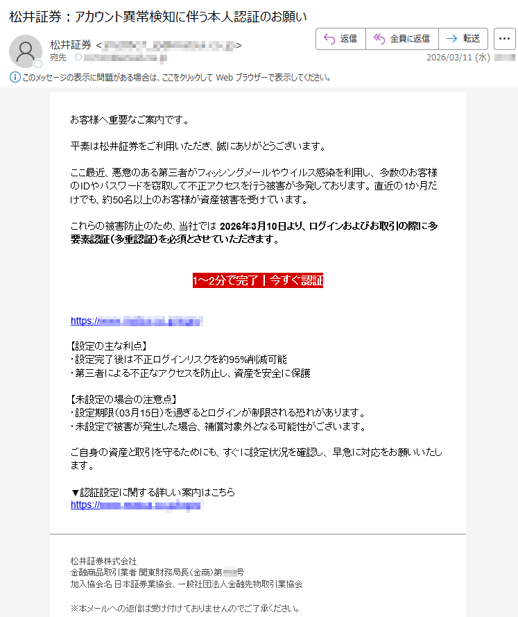 お客様へ重要なご案内です。平素は松井証券をご利用いただき、誠にありがとうございます。ここ最近、悪意のある第三者がフィッシングメールやウイルス感染を利用し、多数のお客様のIDやパスワードを窃取して不正アクセスを行う被害が多発しております。直近の1か月だけでも、約50名以上のお客様が資産被害を受けています。これらの被害防止のため、当社では2026年3月10日より、ログインおよびお取引の際に多要素認証(多重認証)を必須とさせていただきます。1~2分で完了|今すぐ認証https://*****【設定の主な利点】・設定完了後は不正ログインリスクを約95%削減可能・第三者による不正なアクセスを防止し、資産を安全に保護【未設定の場合の注意点】・設定期限(03月15日)を過ぎるとログインが制限される恐れがあります。・未設定で被害が発生した場合、補償対象外となる可能性がございます。ご自身の資産と取引を守るためにも、すぐに設定状況を確認し、早急に対応をお願いいたします。▼認証設定に関する詳しい案内はこちらhttps://*****松井証券株式会社金融商品取引業者関東財務局長(金商)第***号加入協会名日本証券業協会、一般社団法人金融先物取引業協会※本メールへの返信は受け付けておりませんのでご了承ください。